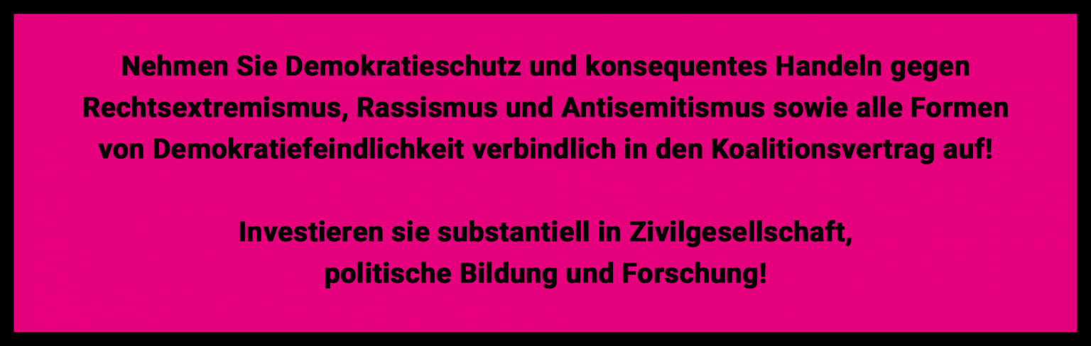 Nehmen Sie Demokratieschutz und konsequentes Handeln gegen Rechtsextremismus, Rassismus und Antisemitismus sowie alle Formen von Demokratiefeindlichkeit verbindlich in den Koalitionsvertrag auf! 
Investieren Sie substantiell in Zivilgesellschaft, politische Bildung und Forschung.