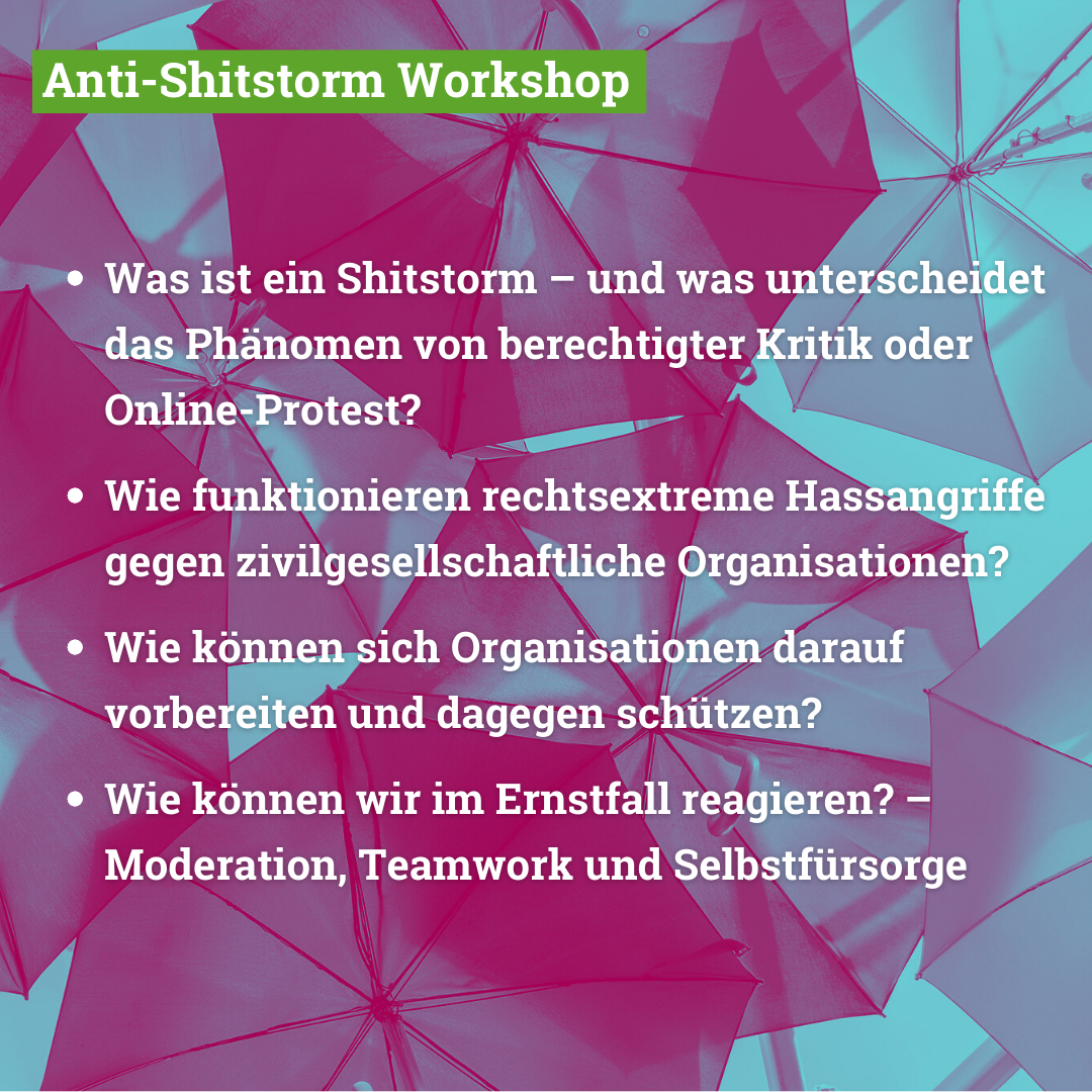 Im Workshop behandeln wir folgende Themen: Was ist ein Shitstorm – und was unterscheidet das Phänomen von berechtigter Kritik oder Online-Protest? Wie funktionieren rechtsextreme Hassangriffe gegen zivilgesellschaftliche Organisationen? Wie können sich Organisationen darauf vorbereiten und dagegen schützen? Wie können wir im Ernstfall reagieren? – Moderation, Teamwork und Selbstfürsorge