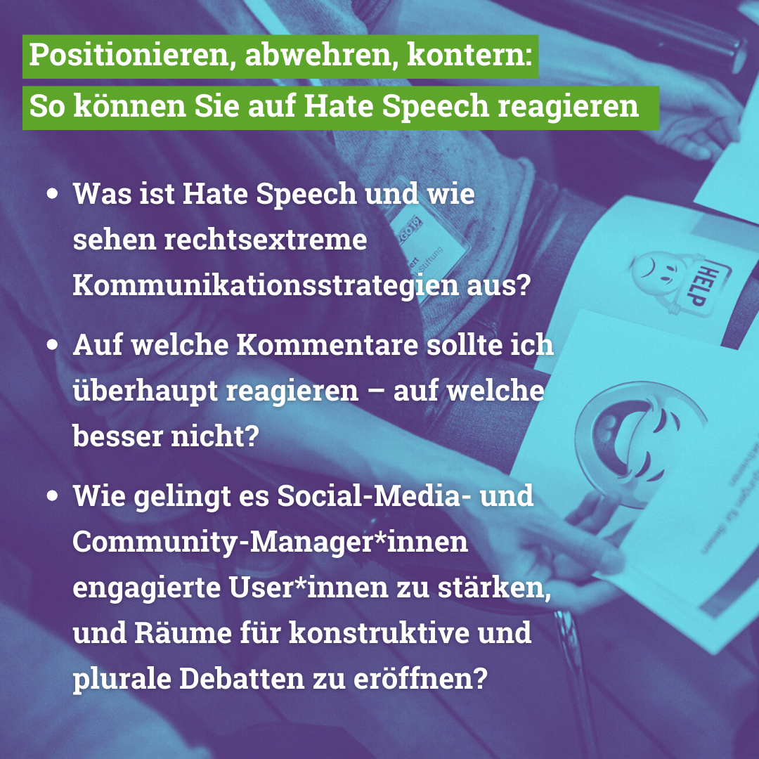 Im Workshop behandeln wir folgende Themen: Was ist Hate Speech und wie sehen rechtsextreme Kommunikationsstrategien aus? Auf welche Kommentare sollte ich überhaupt reagieren – auf welche besser nicht? Wie gelingt es Social Media und Community-Manager*innen engagierte User*innen zu stärken, und Räume für konstruktive und plurale Debatten zu eröffnen?