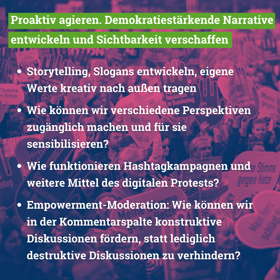 Im Workshop behandeln wir folgende Themen: Geschichten über Demokratie, Gleichwertigkeit und Diversität stärken: Storytelling, Slogans entwickeln, eigene Werte kreativ nach außen tragen Wie können wir verschiedene Perspektiven zugänglich machen und für sie sensibilisieren? Wie funktionieren Hashtagkampagnen und weitere Mittel des digitalen Protests? Empowerment-Moderation: Wie können wir in der Kommentarspalte konstruktive Diskussionen fördern, statt lediglich destruktive Diskussionen zu verhindern?