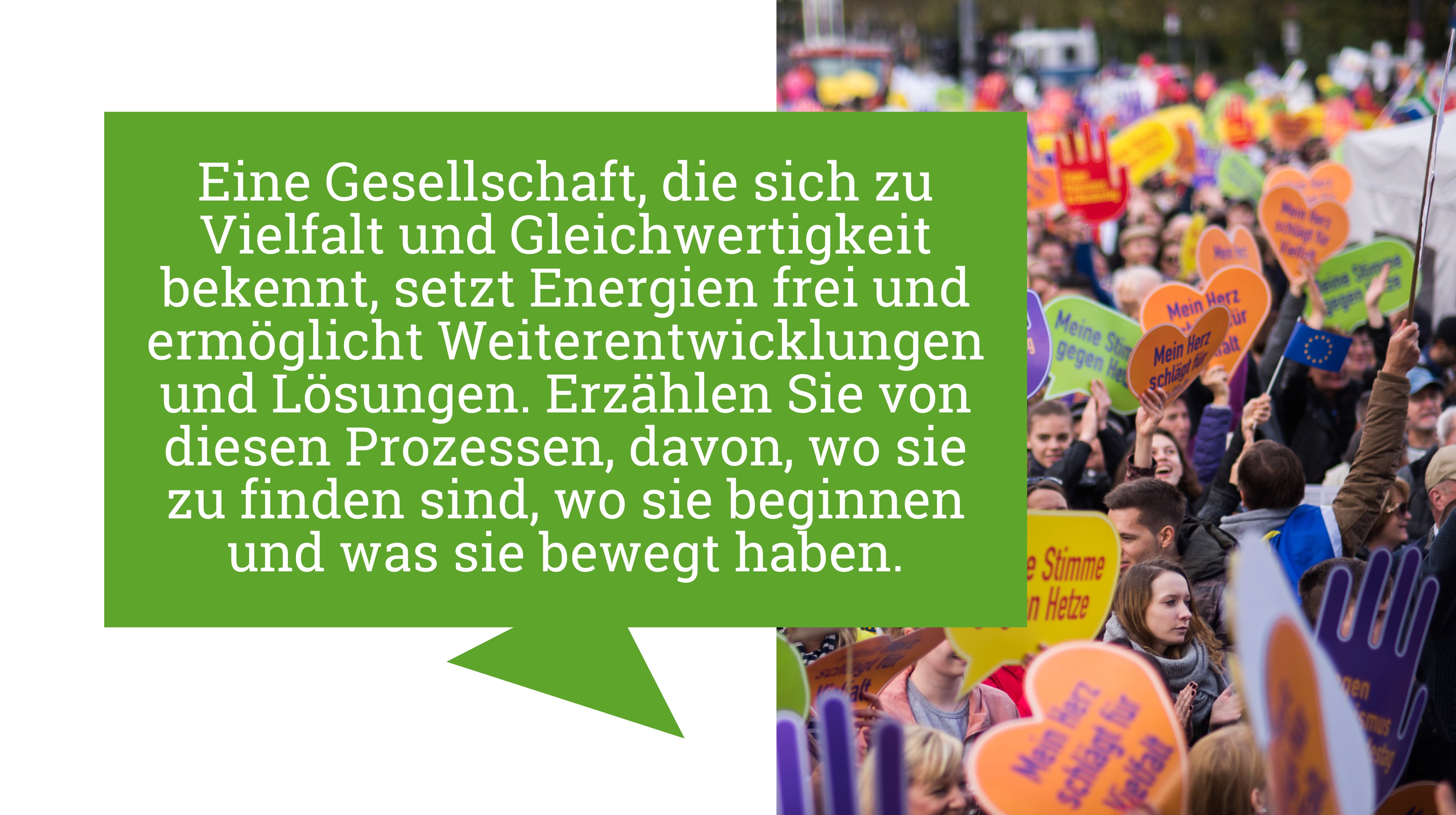 Menschen halten bei einer Demonstration Herzen mit der Aufschrift "Meine Stimme gegen Hetze" hoch. In dem Text daneben steht: "Eine Gesellschaft, die sich zu Vielfalt und Gleichwertigkeit bekennt, setzt Energien frei und ermöglicht Weiterentwicklungen und Lösungen. Erzählen Sie von diesen Prozessen, davon, wo sie zu finden sind, wo sie beginnen und was sie bewegt haben."