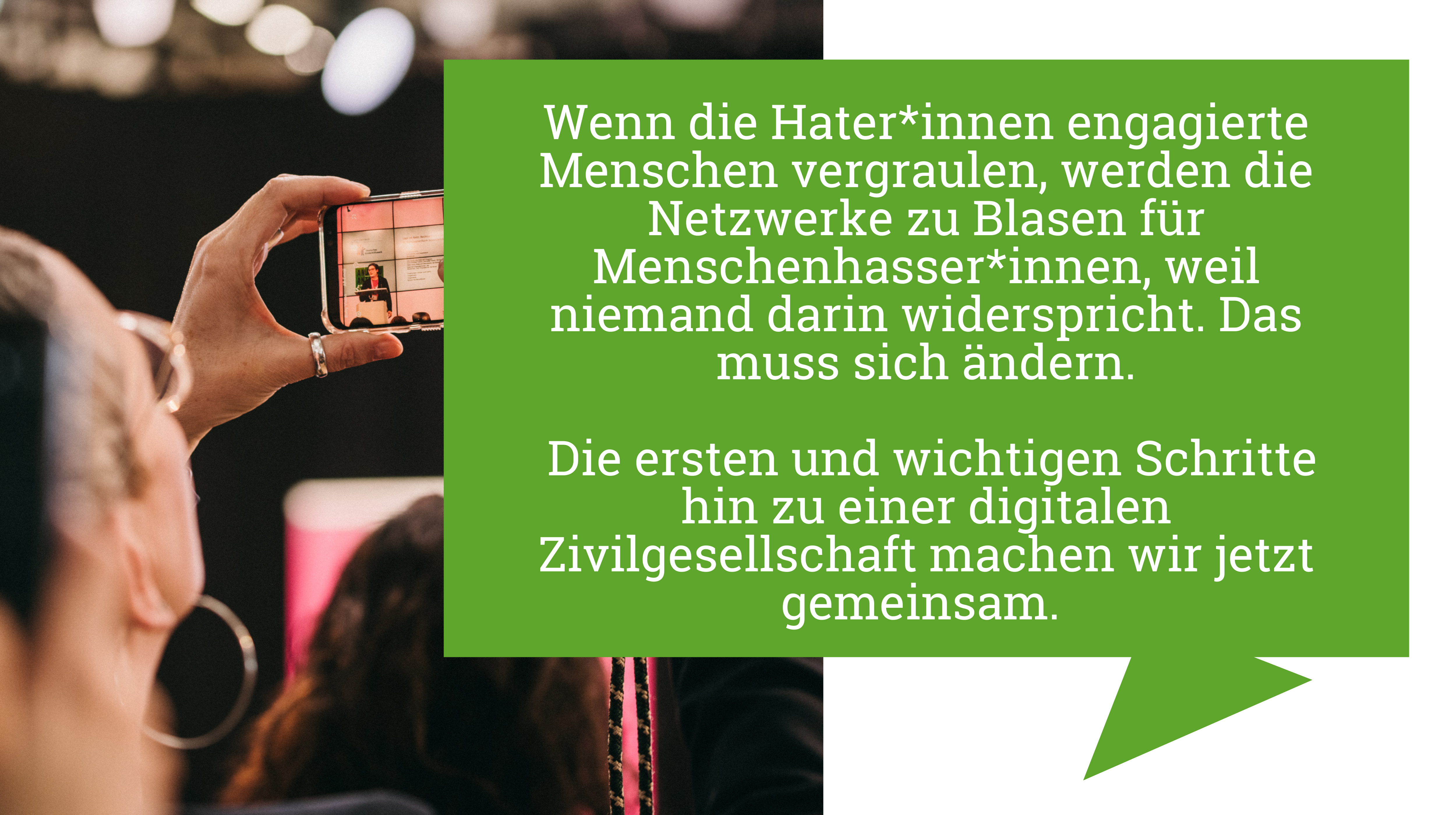 Eine Person macht über ihr Smartphone ein Foto von einer Frau, die auf einer Bühne eine Rede hält. In dem Text daneben steht: "Wenn die Hater*innen engagierte Menschen vergraulen, werden die Netzwerke zu Blasen für Menschenhasser*innen, weil niemand darin widerspricht. Das muss sich ändern. Die ersten und wichtigen Schritte hin zu einer digitalen Zivilgesellschaft machen wir jetzt gemeinsam."