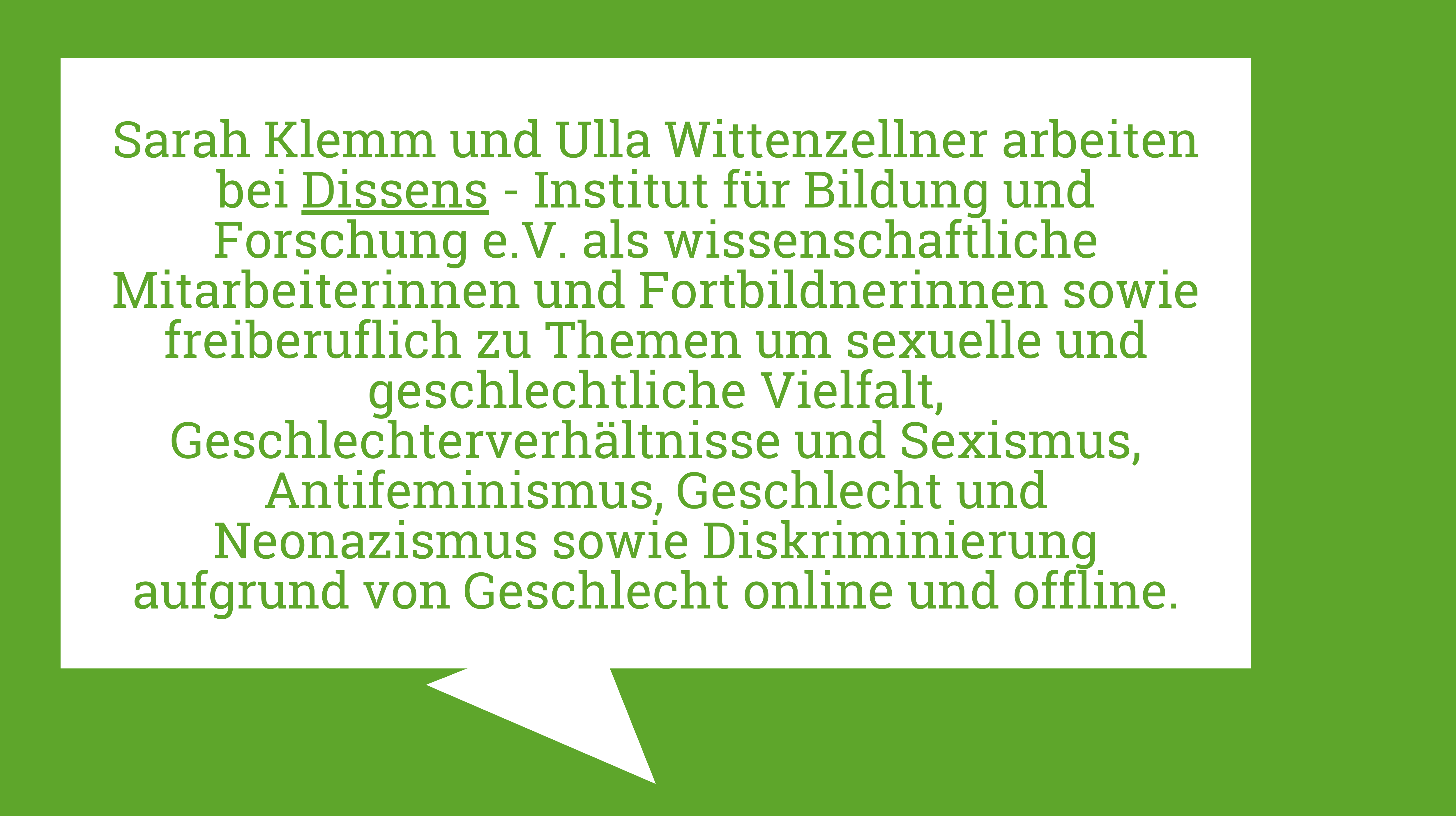 Die Kurzbiografie der Autorinnen ist abgebildet: Sarah Klemm und Ulla Wittenzellner arbeiten bei Dissens - Institut für Bildung und Forschung e.V. als wissenschaftliche Mitarbeiterinnen und Fortbildnerinnen sowie freiberuflich zu Themen um sexuelle und geschlechtliche Vielfalt, Geschlechterverhältnisse und Sexismus, Antifeminismus, Geschlecht und Neonazismus sowie Diskriminierung aufgrund von Geschlecht online und offline.