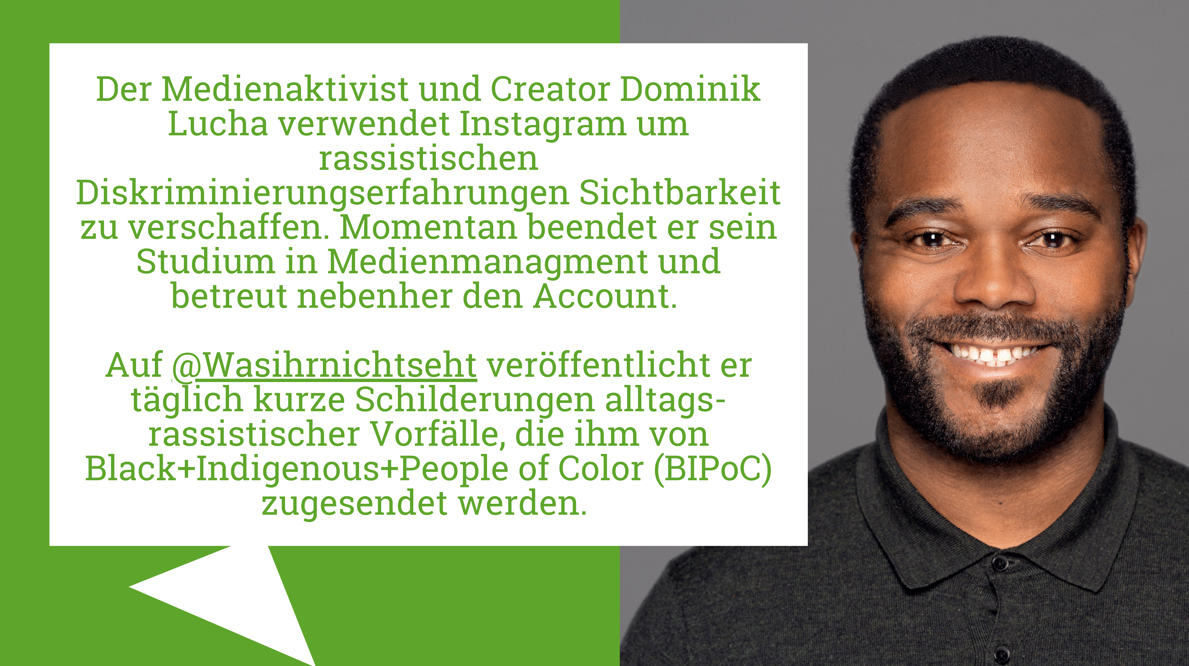 Der*Die Autor*in des Textes ist mit seiner*ihrer Kurzbiografie abgebildet: Der Medienaktivist und Creator Dominik Lucha verwendet Instagram um rassistischen Diskriminierungserfahrungen Sichtbarkeit zu verschaffen. Momentan beendet er sein Studium in Medienmanagment und betreut nebenher den Account. Auf @Wasihrnichtseht veröffentlicht er täglich kurze Schilderungen alltags-rassistischer Vorfälle, die ihm von Black+Indigenous+People of Color (BIPoC) zugesendet werden.