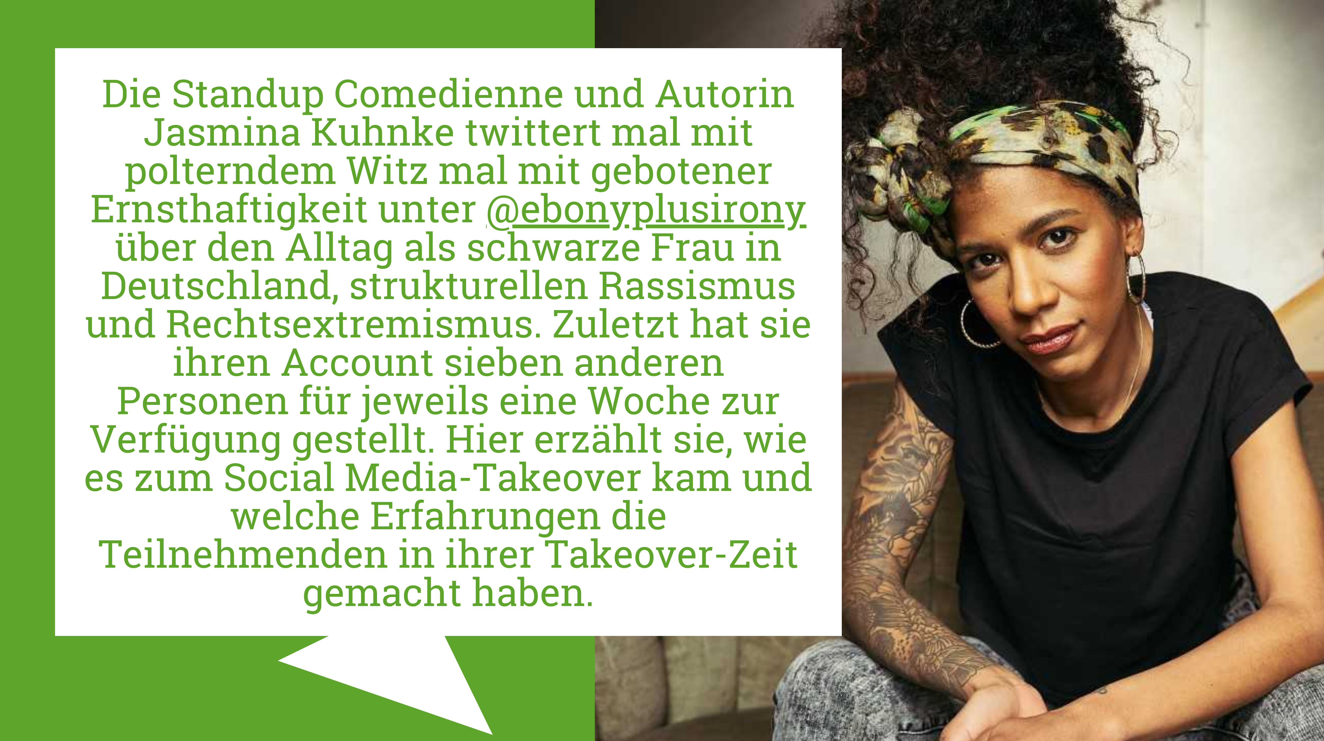 Der*Die Autor*in des Textes ist mit seiner*ihrer Kurzbiografie abgebildet: Die Standup Comedienne und Autorin Jasmina Kuhnke twittert mal mit polterndem Witz mal mit gebotener Ernsthaftigkeit unter @ebonyplusirony über den Alltag als schwarze Frau in Deutschland, strukturellen Rassismus und Rechtsextremismus. Zuletzt hat sie ihren Account sieben anderen Personen für jeweils eine Woche zur Verfügung gestellt. Hier erzählt sie, wie es zum Social Media-Takeover kam und welche Erfahrungen die Teilnehmenden in ihrer Takeover-Zeit gemacht haben.