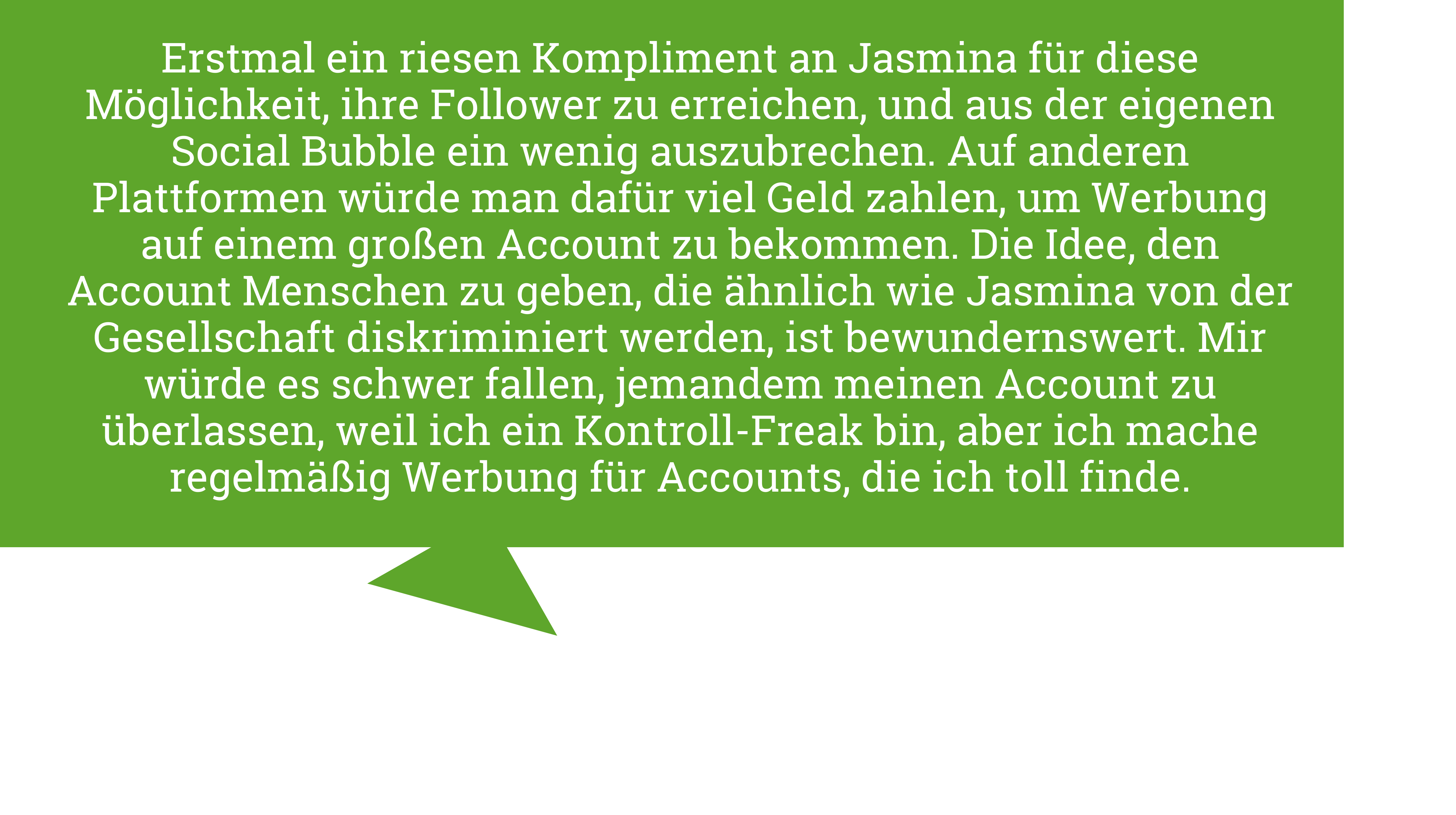 Jenny Havemann sagt "Erstmal ein riesen Kompliment an Jasmina für diese Möglichkeit, ihre Follower zu erreichen, und aus der eigenen Social Bubble ein wenig auszubrechen. Auf anderen Plattformen würde man dafür viel Geld zahlen, um Werbung auf einem großen Account zu bekommen. Die Idee, den Account Menschen zu geben, die ähnlich wie Jasmina von der Gesellschaft diskriminiert werden, ist bewundernswert. Mir würde es schwer fallen, jemandem meinen Account zu überlassen, weil ich ein Kontroll-Freak bin, aber ich mache regelmäßig Werbung für Accounts, die ich toll finde."