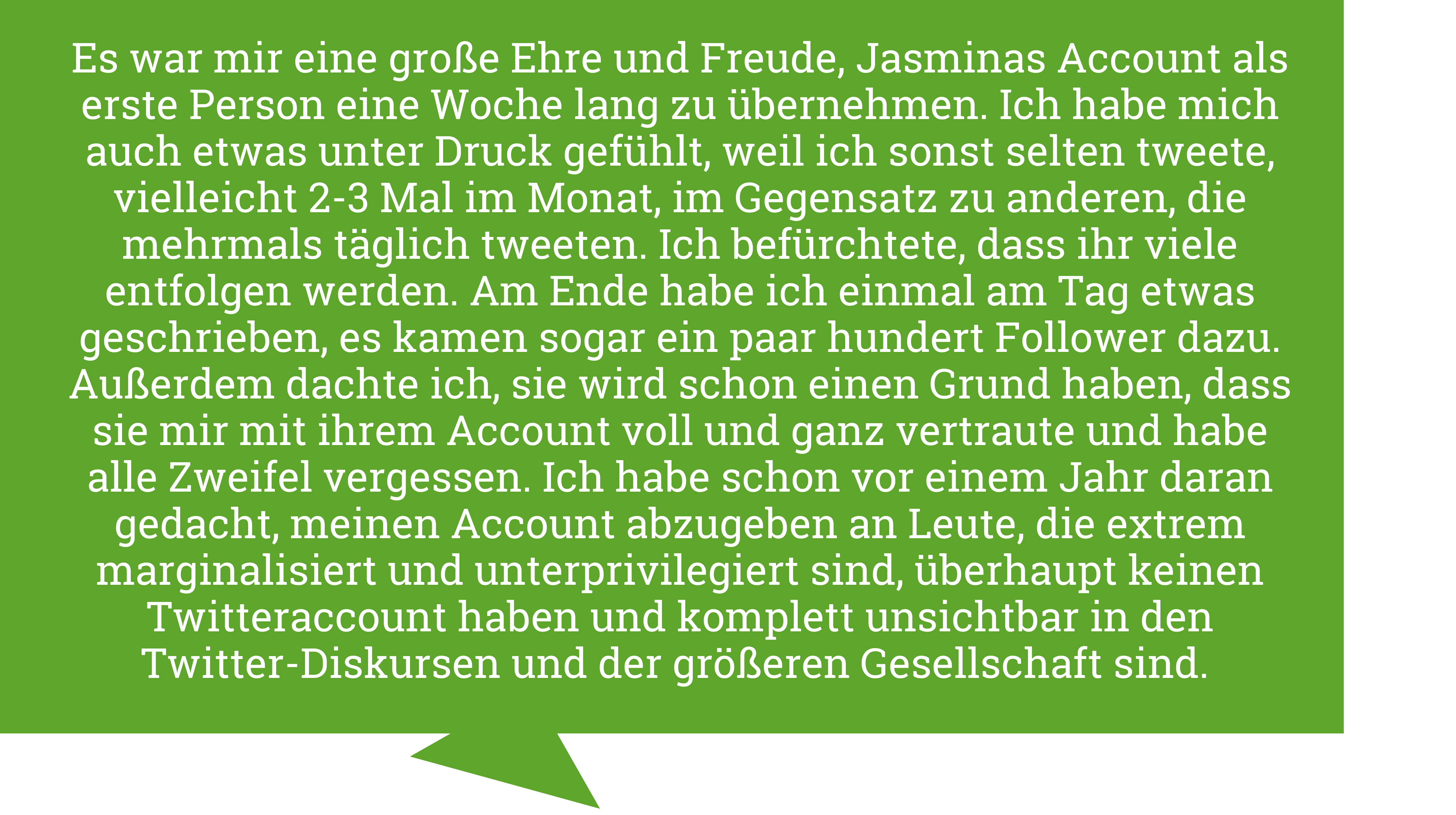 Melina Borcak sagt: "Es war mir eine große Ehre und Freude, Jasminas Account als erste Person eine Woche lang zu übernehmen. Ich habe mich auch etwas unter Druck gefühlt, weil ich sonst selten tweete, vielleicht 2-3 Mal im Monat, im Gegensatz zu anderen, die mehrmals täglich tweeten. Ich befürchtete, dass ihr viele entfolgen werden. Am Ende habe ich einmal am Tag etwas geschrieben, es kamen sogar ein paar hundert Follower dazu. Außerdem dachte ich, sie wird schon einen Grund haben, dass sie mir mit ihrem Account voll und ganz vertraute und habe alle Zweifel vergessen. Ich habe schon vor einem Jahr daran gedacht, meinen Account abzugeben an Leute, die extrem marginalisiert und unterprivilegiert sind, überhaupt keinen Twitteraccount haben und komplett unsichtbar in den Twitter-Diskursen und der größeren Gesellschaft sind."