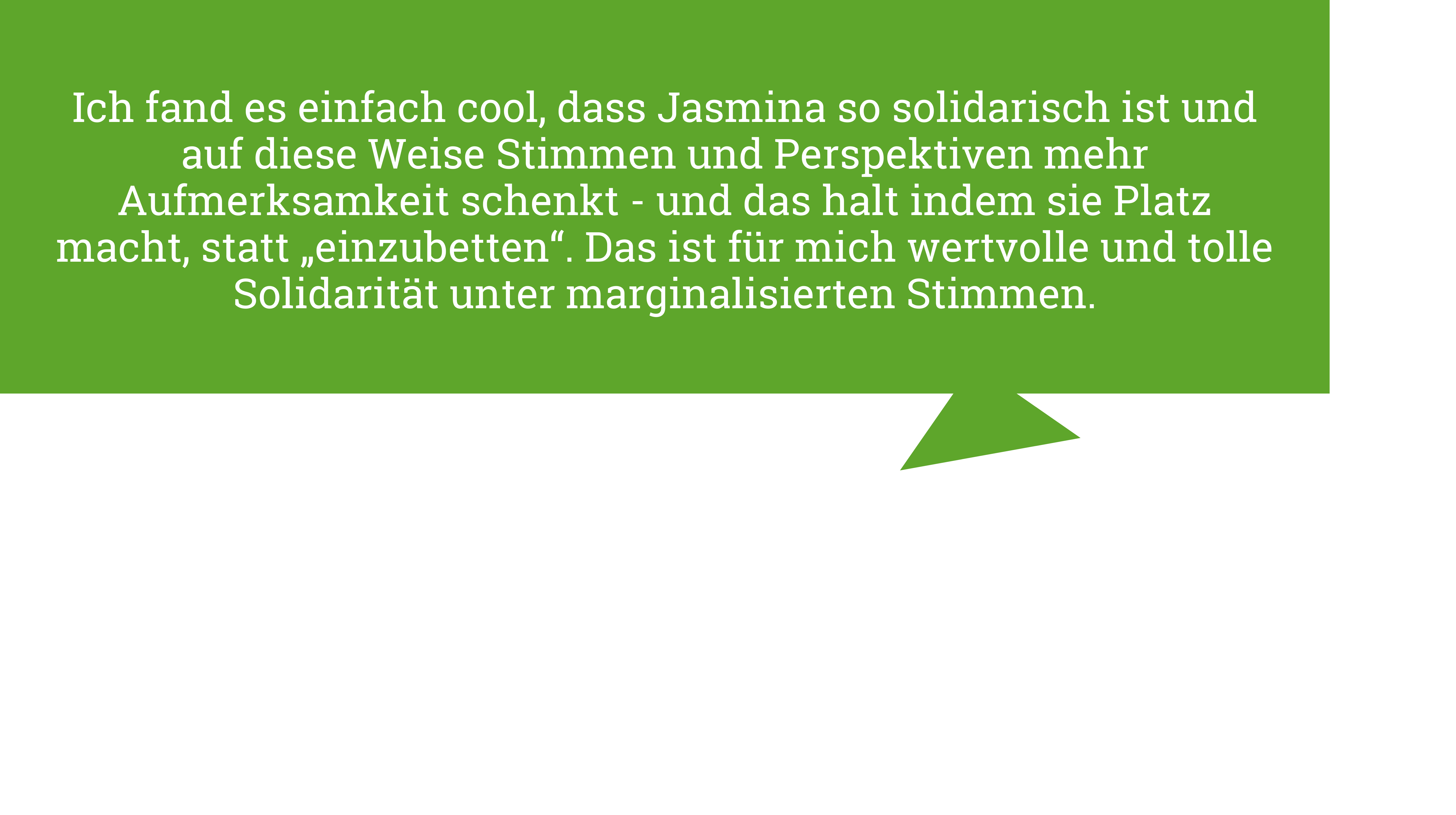 Minh Thu Tran sagt "Ich fand es einfach cool, dass Jasmina so solidarisch ist und auf diese Weise Stimmen und Perspektiven mehr Aufmerksamkeit schenkt - und das halt indem sie Platz macht, statt „einzubetten“. Das ist für mich wertvolle und tolle Solidarität unter marginalisierten Stimmen."