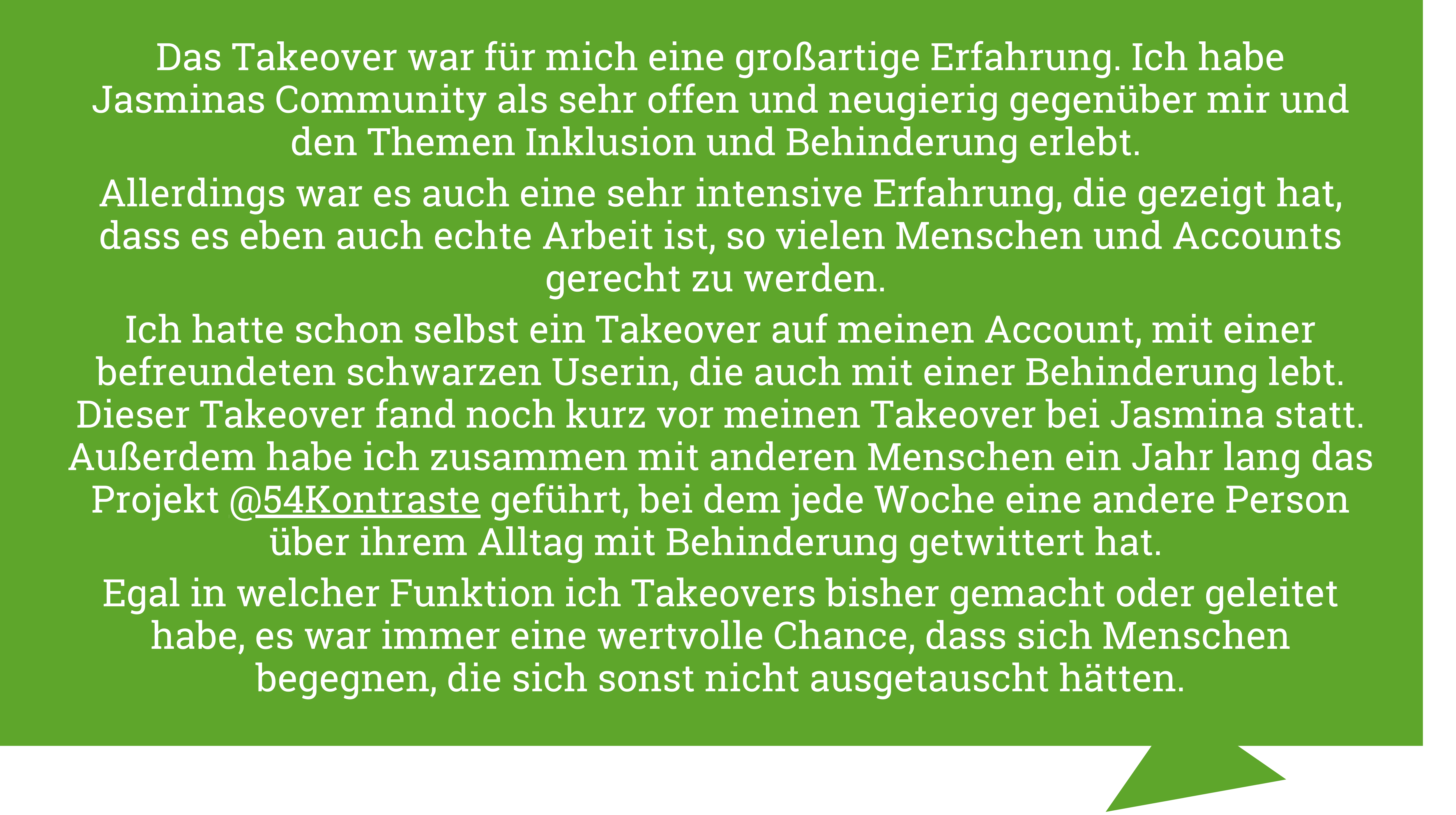 Tanja Kollodzieyski sagt "Das Takeover war für mich eine großartige Erfahrung. Ich habe Jasminas Community als sehr offen und neugierig gegenüber mir und den Themen Inklusion und Behinderung erlebt. Allerdings war es auch eine sehr intensive Erfahrung, die gezeigt hat, dass es eben auch echte Arbeit ist, so vielen Menschen und Accounts gerecht zu werden. Ich hatte schon selbst ein Takeover auf meinen Account, mit einer befreundeten schwarzen Userin, die auch mit einer Behinderung lebt. Dieser Takeover fand noch kurz vor meinen Takeover bei Jasmina statt. Außerdem habe ich zusammen mit anderen Menschen ein Jahr lang das Projekt @54Kontraste geführt, bei dem jede Woche eine andere Person über ihrem Alltag mit Behinderung getwittert hat. Egal in welcher Funktion ich Takeovers bisher gemacht oder geleitet habe, es war immer eine wertvolle Chance, dass sich Menschen begegnen, die sich sonst nicht ausgetauscht hätten."